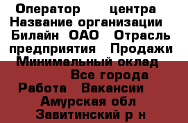 Оператор Call-центра › Название организации ­ Билайн, ОАО › Отрасль предприятия ­ Продажи › Минимальный оклад ­ 15 000 - Все города Работа » Вакансии   . Амурская обл.,Завитинский р-н